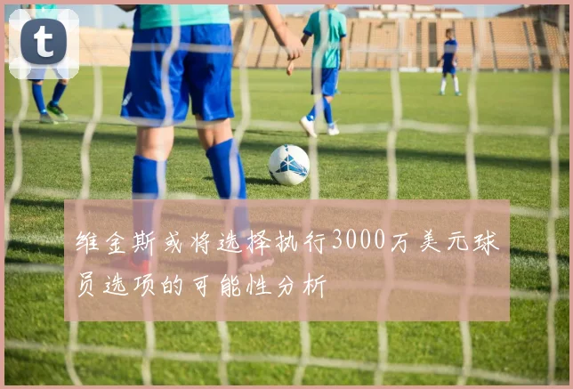 维金斯或将选择执行3000万美元球员选项的可能性分析