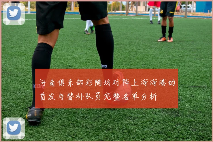 河南俱乐部彩陶坊对阵上海海港的首发与替补队员完整名单分析