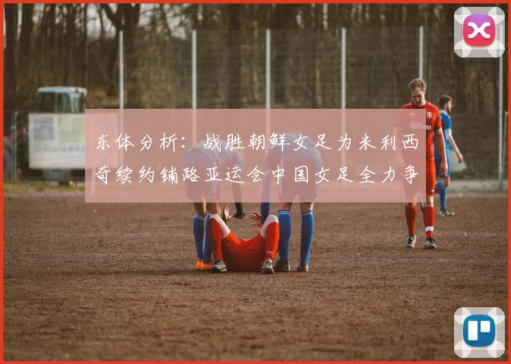 东体分析：战胜朝鲜女足为米利西奇续约铺路亚运会中国女足全力争金