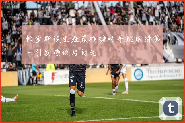 帕金斯谈生涯最难缠对手姚明排第一引发热议与讨论