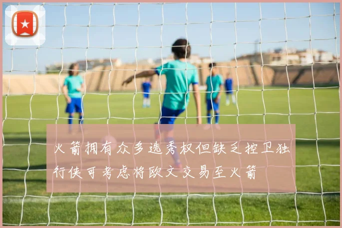 火箭拥有众多选秀权但缺乏控卫独行侠可考虑将欧文交易至火箭