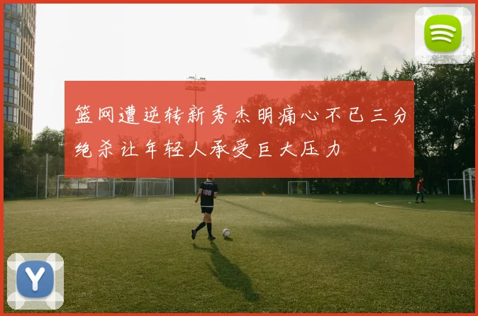 篮网遭逆转新秀杰明痛心不已三分绝杀让年轻人承受巨大压力