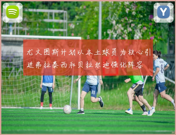 尤文图斯计划以本土球员为核心引进弗拉泰西和贝拉尔迪强化阵容