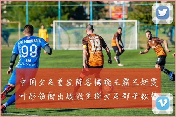 中国女足首发阵容揭晓王霜王妍雯叶彤领衔出战俄罗斯女足邵子钦替补待命