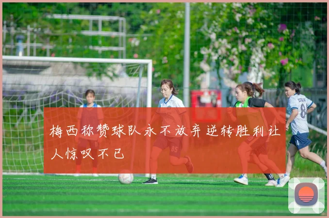 梅西称赞球队永不放弃逆转胜利让人惊叹不已