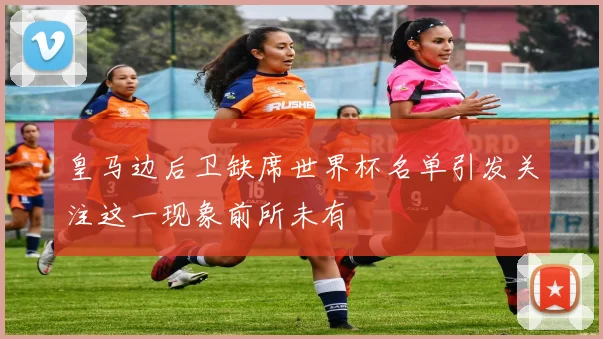 皇马边后卫缺席世界杯名单引发关注这一现象前所未有