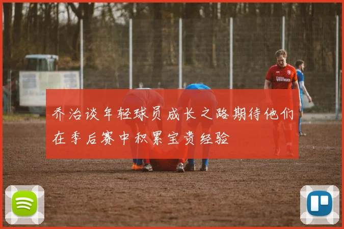 乔治谈年轻球员成长之路期待他们在季后赛中积累宝贵经验