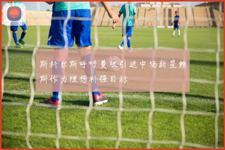 斯科尔斯呼吁曼联引进中场新星赖斯作为理想补强目标